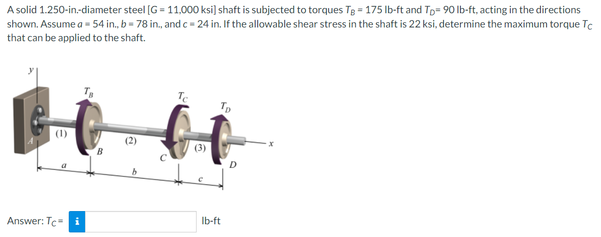 A solid 1.250-in.-diameter steel [G= 11,000 ksi] shaft is subjected to torques TB = 175 lb-ft and TD= 90 lb-ft, acting in the directions
shown. Assume a = 54 in., b = 78 in., and c = 24 in. If the allowable shear stress in the shaft is 22 ksi, determine the maximum torque Tc
that can be applied to the shaft.
(1)
a
Answer: Tc= i
TB
B
(2)
Tc
TD
ti
(3)
lb-ft
D