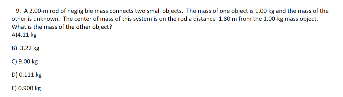 9. A 2.00-m rod of negligible mass connects two small objects. The mass of one object is 1.00 kg and the mass of the
other is unknown. The center of mass of this system is on the rod a distance 1.80 m from the 1.00-kg mass object.
What is the mass of the other object?
A)4.11 kg
B) 3.22 kg
C) 9.00 kg
D) 0.111 kg
E) 0.900 kg
