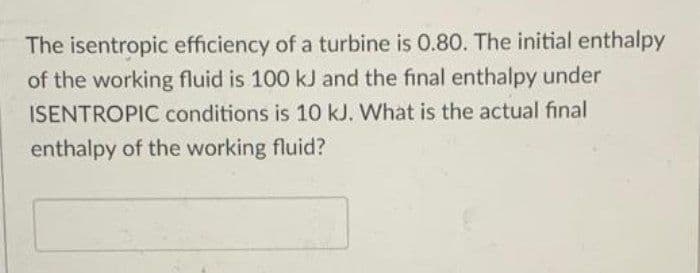 The isentropic efficiency of a turbine is 0.80. The initial enthalpy
of the working fluid is 100 kJ and the final enthalpy under
ISENTROPIC conditions is 10 kJ. What is the actual final
enthalpy of the working fluid?
