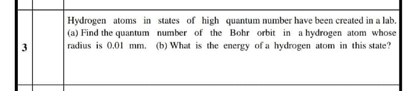 Hydrogen atoms in states of high quantum number have been created in a lab.
(a) Find the quantum number of the Bohr orbit in a hydrogen atom whose
radius is 0.01 mm. (b) What is the energy of a hydrogen atom in this state?
3
