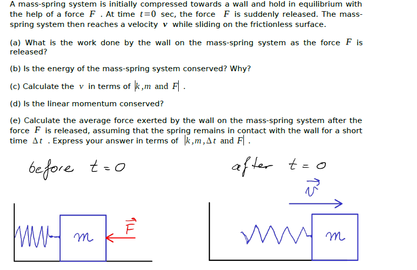A mass-spring system is initially compressed towards a wall and hold in equilibrium with
the help of a force F . At time t=0 sec, the force F is suddenly released. The mass-
spring system then reaches a velocity v while sliding on the frictionless surface.
(a) What is the work done by the wall on the mass-spring system as the force F is
released?
(b) Is the energy of the mass-spring system conserved? Why?
(c) Calculate the v in terms of k,m and F.
(d) Is the linear momentum conserved?
(e) Calculate the average force exerted by the wall on the mass-spring system after the
force F is released, assuming that the spring remains in contact with the wall for a short
time At . Express your answer in terms of k,m,At and F.
be fore
af ter
t-o
t = o
WWH m
