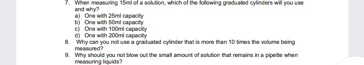 7. When measuring 15ml of a solution, which of the following graduated cylinders will you use
and why?
a) One with 25ml capacity
b) One with 50ml capacity
c) One with 100ml capacity
d) One with 200ml capacity
8. Why can you not use a graduated cylinder that is more than 10 times the volume being
measured?
9. Why should you not blow out the small amount of solution that remains in a pipette when
measuring liquids?
