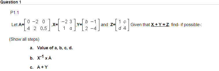 Quèstion 1
P1.1
0 -2 0
Let A=
4 2 0.5
-2 3
b -1
1 C
and Z=
d 4
Given that X + Y = Z, find- if possible-:
X=
Y=
1 a
2
(Show all steps)
a. Value of a, b, c, d.
b. x-1 x A
c. A+Y
