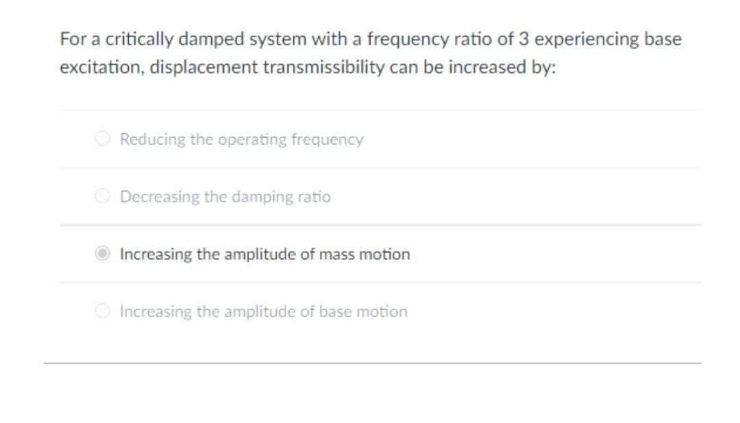 For a critically damped system with a frequency ratio of 3 experiencing base
excitation, displacement transmissibility can be increased by:
O Reducing the operating frequency
O Decreasing the damping ratio
Increasing the amplitude of mass motion
Increasing the amplitude of base motion
