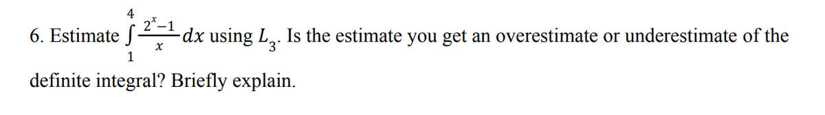 4
6. Estimate f
2*–1
dx using L,. Is the estimate you get an overestimate or underestimate of the
1
definite integral? Briefly explain.
