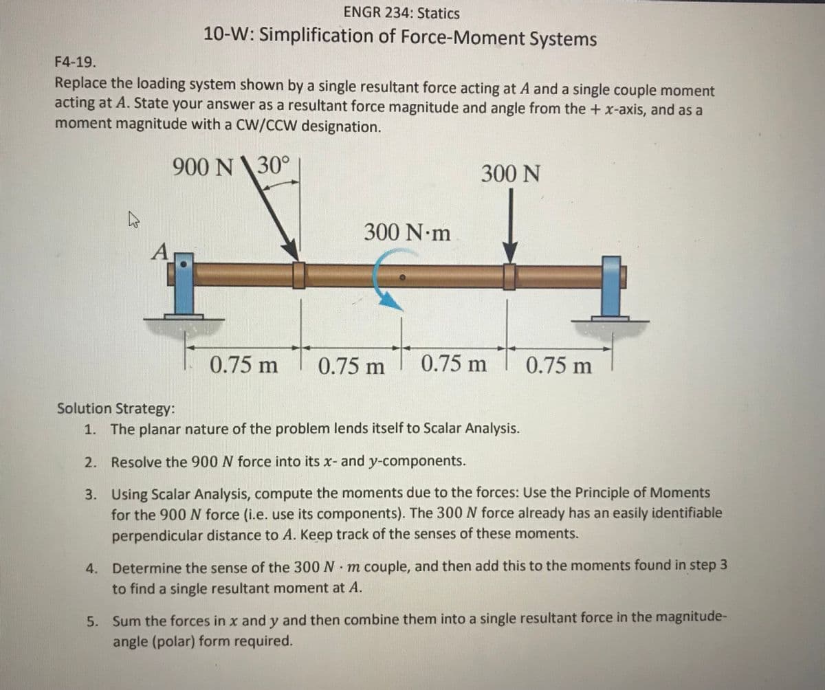 ENGR 234: Statics
10-W: Simplification of Force-Moment Systems
F4-19.
Replace the loading system shown by a single resultant force acting at A and a single couple moment
acting at A. State your answer as a resultant force magnitude and angle from the + x-axis, and as a
moment magnitude with a CW/CCW designation.
900 N\30°
300 N
300N•M
A
0.75 m
0.75 m
0.75 m
0.75 m
Solution Strategy:
1. The planar nature of the problem lends itself to Scalar Analysis.
2. Resolve the 900 N force into its x- and y-components.
3. Using Scalar Analysis, compute the moments due to the forces: Use the Principle of Moments
for the 900 force (i.e. use its components). The 300 N force already has an easily identifiable
perpendicular distance to A. Keep track of the senses of these moments.
4. Determine the sense of the 300 N m couple, and then add this to the moments found in step 3
to find a single resultant moment at A.
5. Sum the forces in x and y and then combine them into a single resultant force in the magnitude-
angle (polar) form required.
