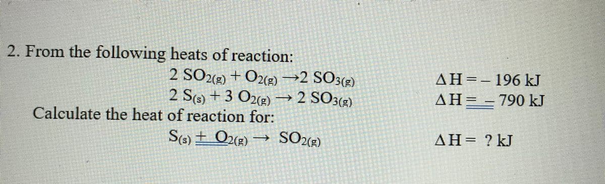 2. From the following heats of reaction:
2 SO2) + O2(2) →2 SO3(2)
2 S(6) + 3 O2(2) → 2 SO3(2)
AH=-196 kJ
ΔΗΞ
AH= - 790 kJ
->
Calculate the heat of reaction for:
S(6) ± O2(g) →
SO2(2)
AH=
? kJ
%3D

