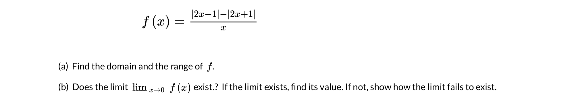 |2x–1|-|2x+1|
f (x) =
(a) Find the domain and the range of f.
(b) Does the limit lim 20 f (x) exist.? If the limit exists, find its value. If not, show how the limit fails to exist.
