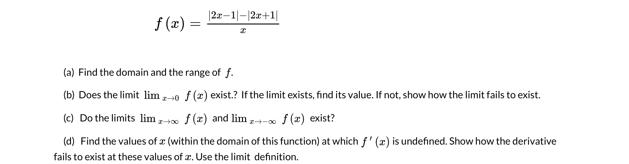 |2x–1|-|2x+1|
f (x) :
(a) Find the domain and the range of f.
(b) Does the limit lim -0 f (x) exist.? If the limit exists, find its value. If not, show how the limit fails to exist.
(c) Do the limits lim,
x→∞ f (x) and lim
f (x) exist?
x→-∞
(d) Find the values of x (within the domain of this function) at which f' (x) is undefined. Show how the derivative
fails to exist at these values of x. Use the limit definition.
