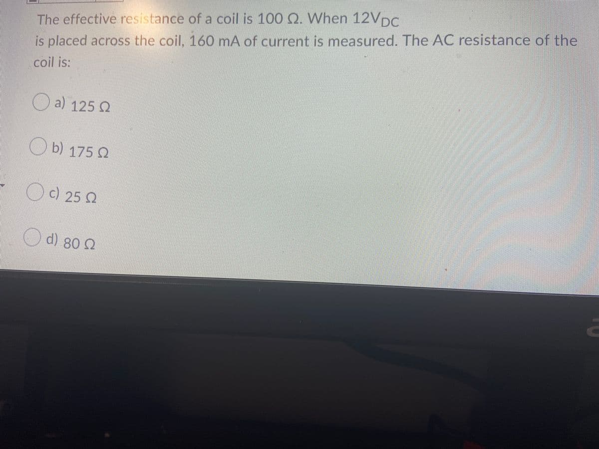 The effective resistance of a coil is 100 Q. When 12VDC
is placed across the coil, 160 mA of current is measured. The AC resistance of the
coil is:
a) 125 Q
b) 175 Q
Od 25 Q
d) 80 2
