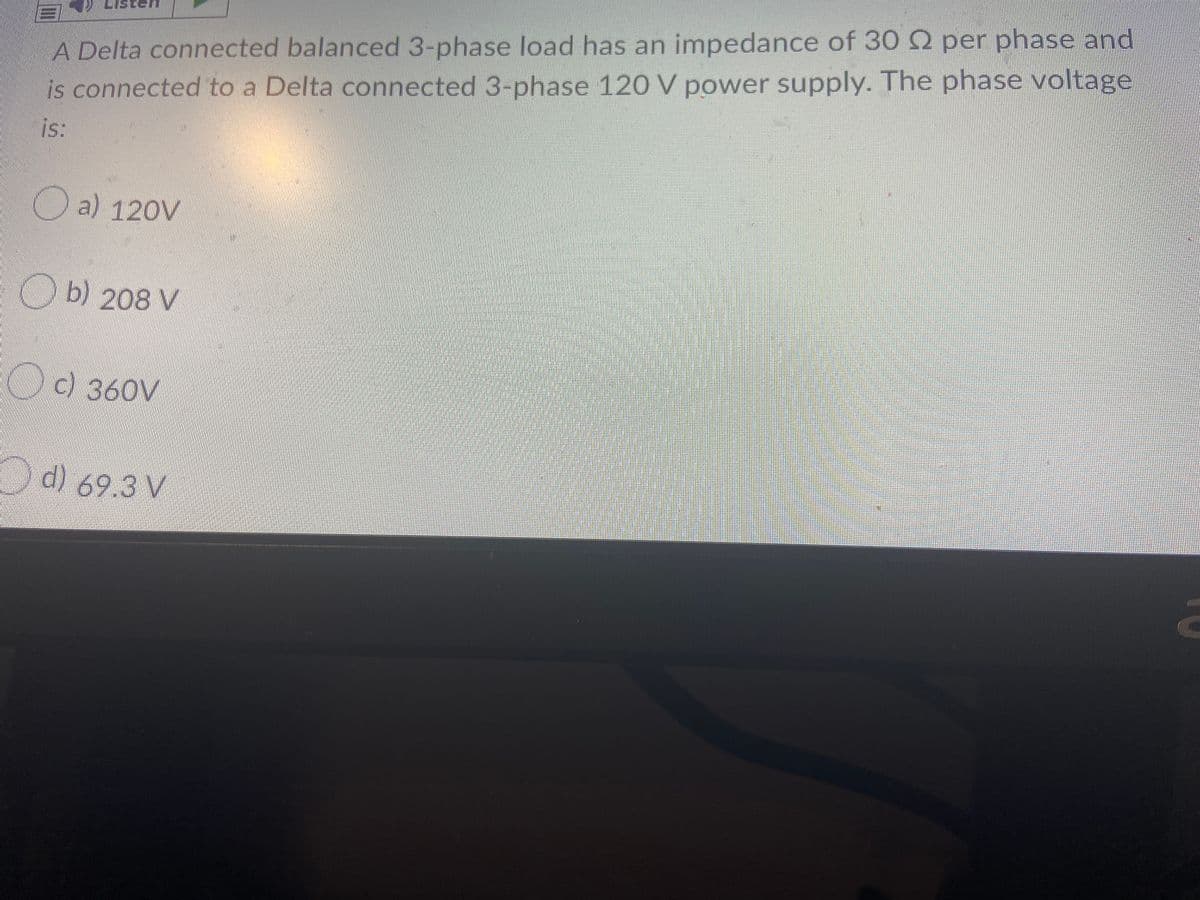 A Delta connected balanced 3-phase load has an impedance of 30 2 per phase and
is connected to a Delta connected 3-phase 120 V power supply. The phase voltage
is:
O a) 120V
O b) 208 V
c) 360V
d) 69.3 V
