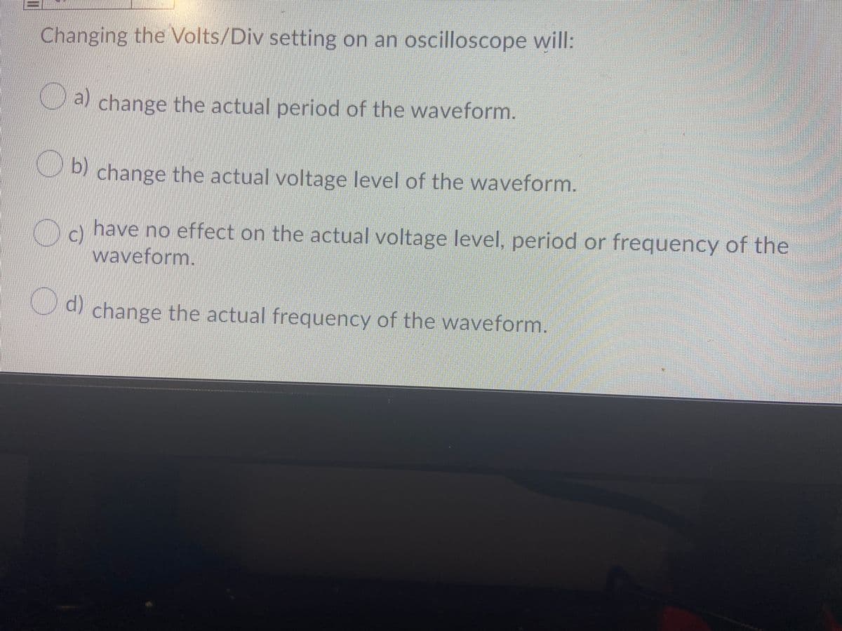 Changing the Volts/Div setting on an oscilloscope will:
a change the actual period of the waveform.
change the actual voltage level of the waveform.
have no effect on the actual voltage level, period or frequency of the
c)
waveform.
Cd change the actual frequency of the waveform.
