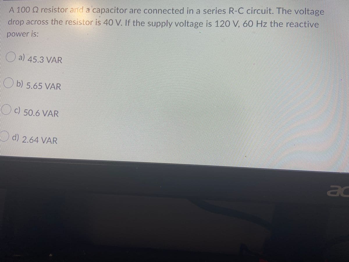 A 100 Q resistor and a capacitor are connected in a series R-C circuit. The voltage
drop across the resistor is 40 V. If the supply voltage is 120 V, 60 Hz the reactive
power is:
a) 45.3 VAR
b) 5.65 VAR
50.6 VAR
d) 2.64 VAR
ac
