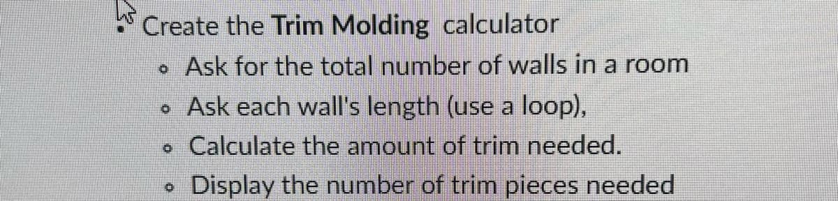 Create the Trim Molding calculator
• Ask for the total number of walls in a room
• Ask each wall's length (use a loop),
Calculate the amount of trim needed.
Display the number of trim pieces needed
D