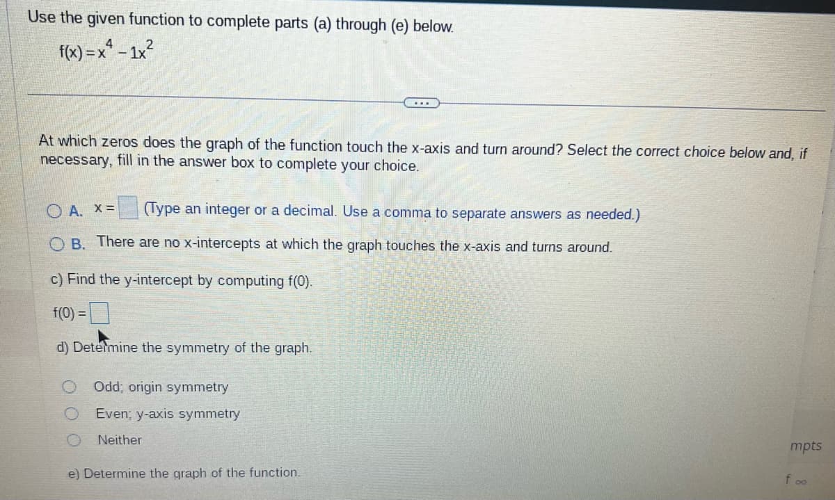 Use the given function to complete parts (a) through (e) below.
4
f(x)=x²-1x²
2
www
At which zeros does the graph of the function touch the x-axis and turn around? Select the correct choice below and, if
necessary, fill in the answer box to complete your choice.
OA. X =
(Type an integer or a decimal. Use a comma to separate answers as needed.)
B. There are no x-intercepts at which the graph touches the x-axis and turns around.
c) Find the y-intercept by computing f(0).
f(0) =
d) Determine the symmetry of the graph.
...
Odd; origin symmetry
Even; y-axis symmetry
Neither
e) Determine the graph of the function.
mpts
foo