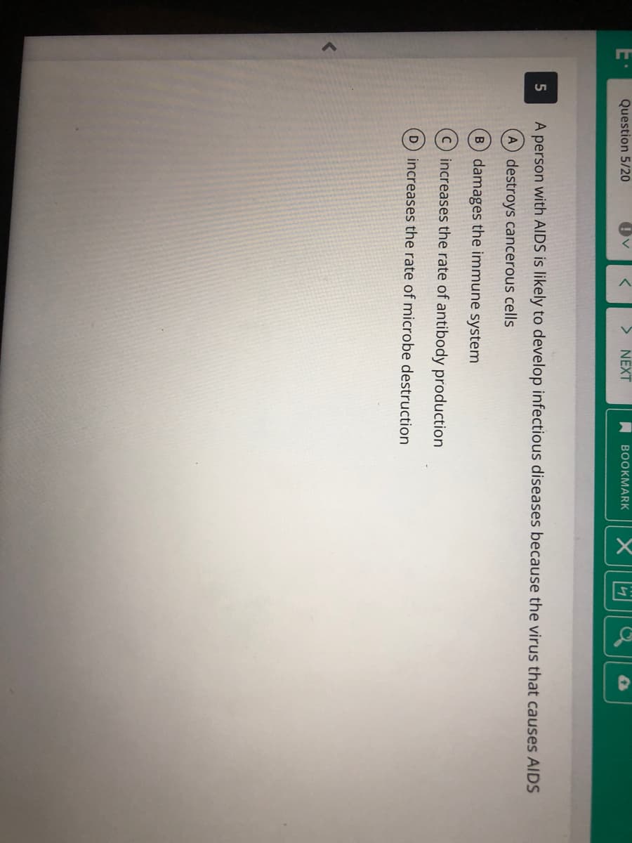 Question 5/20
NEXT
A BOOKMARK
5
A person with AIDS is likely to develop infectious diseases because the virus that causes AIDS
A destroys cancerous cells
B damages the immune system
C increases the rate of antibody production
D increases the rate of microbe destruction
