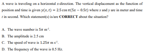 A wave is traveling on a horizontal x-direction. The vertical displacement as the function of
position and time is given y(x, t) = 2.5 cos 7(5x – 0.5t) where x and y are in meter and time
t in second. Which statement(s) is/are CORRECT about the situation?
A. The wave number is 5n m!.
B. The amplitude is 2.5 cm
C. The speed of wave is 1.257 m s'.
D. The frequency of the wave is 0.5 Hz.
