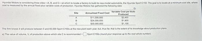 Hyundai Motors is considering three sites-A, B, and C-at which to locate a factory to build its new-model automobile, the Hyundai Sport C150. The goal is to locate at a minimum-cost site, where
cost is measured by the annual fixed plus variable costs of production. Hyundai Motors has gathered the following data:
Site
A
D
Annualized Fixed Cost Variable Cost per Auto
Produced
$11,000,000
$24,000,000
$30,000,000
$2,400
$1,900
$1,100
с
The firm knows it will produce between 0 and 60,000 Sport C150s at the new plant each year, but, thus far, that is the extent of its knowledge about production plans.
a) The value of volume, V, of production above which site C is recommended=Sport C150s (round your response up to the next whole number)