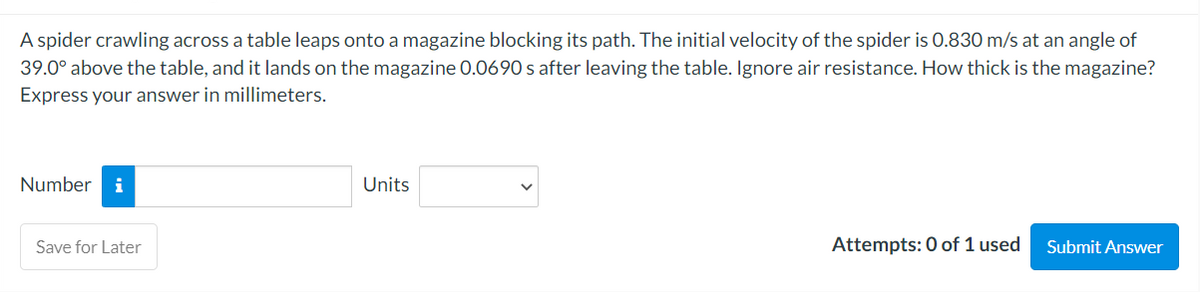 A spider crawling across a table leaps onto a magazine blocking its path. The initial velocity of the spider is 0.830 m/s at an angle of
39.0° above the table, and it lands on the magazine 0.0690 s after leaving the table. Ignore air resistance. How thick is the magazine?
Express your answer in millimeters.
Number i
Save for Later
Units
Attempts: 0 of 1 used
Submit Answer