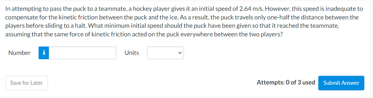In attempting to pass the puck to a teammate, a hockey player gives it an initial speed of 2.64 m/s. However, this speed is inadequate to
compensate for the kinetic friction between the puck and the ice. As a result, the puck travels only one-half the distance between the
players before sliding to a halt. What minimum initial speed should the puck have been given so that it reached the teammate,
assuming that the same force of kinetic friction acted on the puck everywhere between the two players?
Number i
Save for Later
Units
Attempts: 0 of 3 used
Submit Answer