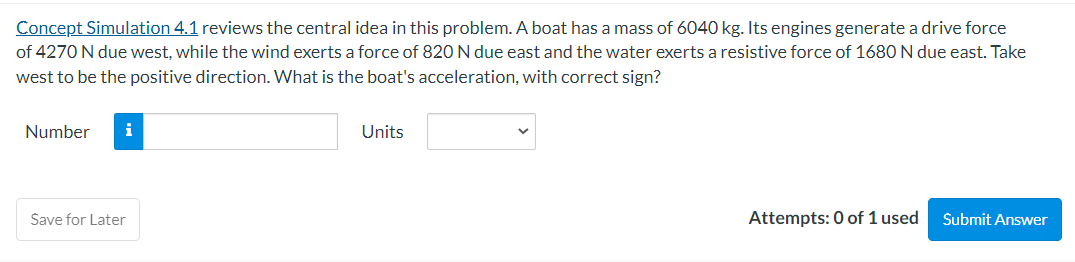 Concept Simulation 4.1 reviews the central idea in this problem. A boat has a mass of 6040 kg. Its engines generate a drive force
of 4270 N due west, while the wind exerts a force of 820 N due east and the water exerts a resistive force of 1680 N due east. Take
west to be the positive direction. What is the boat's acceleration, with correct sign?
Number
Save for Later
Units
Attempts: 0 of 1 used
Submit Answer