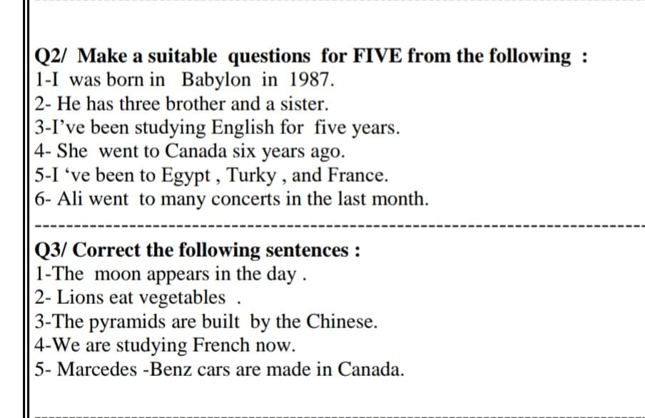 Q2/ Make a suitable questions for FIVE from the following :
1-I was born in Babylon in 1987.
2- He has three brother and a sister.
3-I've been studying English for five years.
4- She went to Canada six years ago.
5-I 've been to Egypt , Turky , and France.
6- Ali went to many concerts in the last month.
Q3/ Correct the following sentences :
1-The moon appears in the day .
2- Lions eat vegetables .
3-The pyramids are built by the Chinese.
4-We are studying French now.
5- Marcedes -Benz cars are made in Canada.

