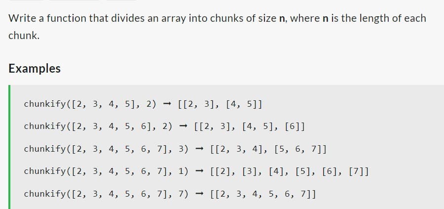 Write a function that divides an array into chunks of size n, where n is the length of each
chunk.
Examples
chunkify ([2, 3, 4, 5], 2) → [[2, 3], [4, 5]]
chunkify ([2, 3, 4, 5, 6], 2) → [[2, 3], [4, 5], [6]]
chunkify ([2, 3, 4, 5, 6, 7], 3) [[2, 3, 4], [5, 6, 7]]
[[2], [3], [4], [5], [6], [7]]
chunkify ([2, 3, 4, 5, 6, 7], 1)
chunkify ([2, 3, 4, 5, 6, 7], 7)
[[2, 3, 4, 5, 6, 7]]
➡