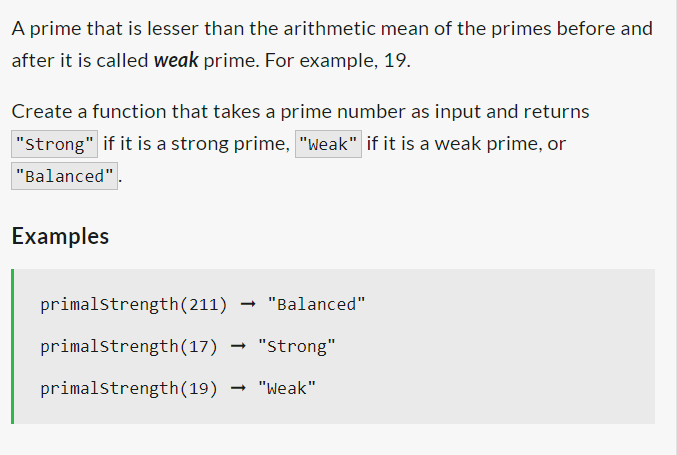 A prime that is lesser than the arithmetic mean of the primes before and
after it is called weak prime. For example, 19.
Create a function that takes a prime number as input and returns
"Strong" if it is a strong prime, "weak" if it is a weak prime, or
"Balanced".
Examples
primalstrength (211)
primalstrength (17) "Strong"
primalstrength (19) → "Weak"
"Balanced"