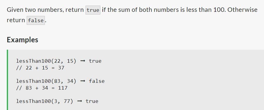 Given two numbers, return true if the sum of both numbers is less than 100. Otherwise
return false.
Examples
lessThan100 (22, 15) → true
// 22 + 15 = 37
less Than100 (83, 34)
// 83 + 34 = 117
- false
less Than100 (3, 77) → true