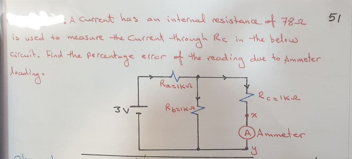 51
A Current has an internal resistance of7
is used to measure the Current through Rc in the below
cireuit. Find the percentage
error of the reading due to Ammeter
Arading.
Razikre
RczIkve
Rozikns
AAmmeter

