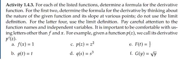 Activity 1.4.3. For each of the listed functions, determine a formula for the derivative
function. For the first two, determine the formula for the derivative by thinking about
the nature of the given function and its slope at various points; do not use the limit
definition. For the latter four, use the limit definition. Pay careful attention to the
function names and independent variables. It is important to be comfortable with us-
ing letters other than f and x. For example, given a function p(z), we call its derivative
p'(z).
a. f(x) = 1
c. p(z) = z²
e. F(t) =
b. g(t) = t
d. q(s) = s3
f. G(y) = vy
