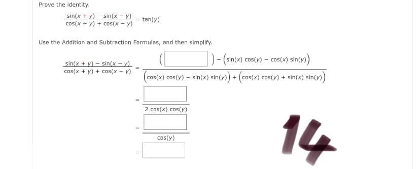 Prove the identity.
sin(x + y) – sin(x – y) - tan(y)
cos(x + y) + cos(x - y)
Use the Addition and Subtraction Formulas, and then simplify.
D- (sin(x) cos(y) - cos(x) sin(y)
sin(x + y) – sin(x – y)
cos(x + y) + cos(x - y)
(cos(x) cos(y) – sin(x) sin(y) + (cos(x) cos(y) + sin(x) sin(y)
2 cos(x) cos(y)
14
cos(y)
