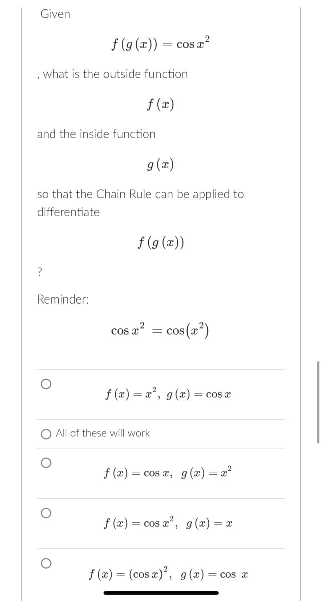 Given
what is the outside function
f(g(x)) = cos x²
and the inside function
?
g(x)
so that the Chain Rule can be applied to
differentiate
Reminder:
f(x)
f(g(x))
2
cos x² = COS
f (x)
s(x)
f(x) = x², g(x) = cos x
All of these will work
= cos x, g(x)=x²
f(x) = cos x², g(x) = x
f(x) = (cos x)², g(x) = cos x