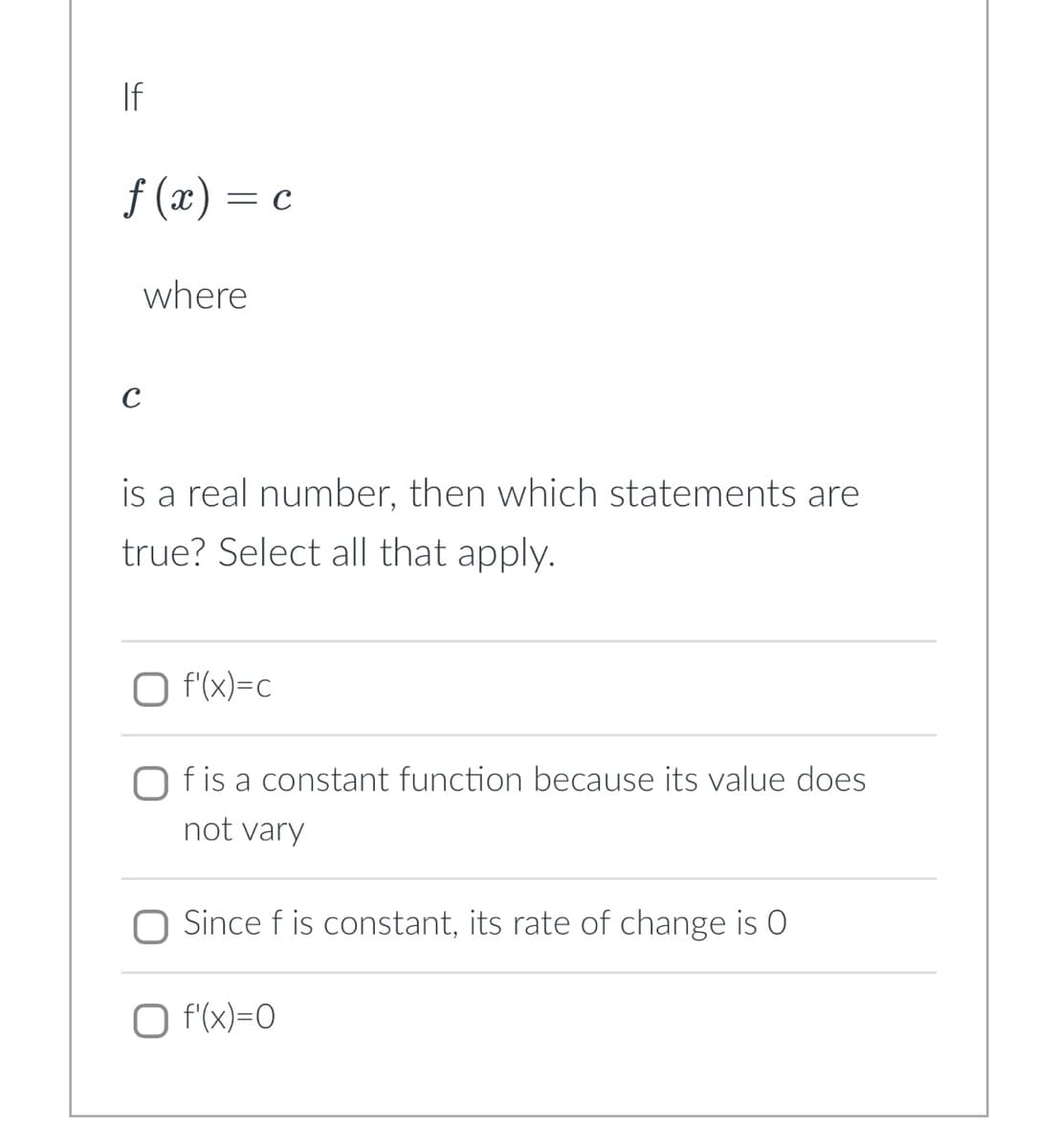 If
f(x) = c
where
is a real number, then which statements are
true? Select all that apply.
O f'(x)=c
f is a constant function because its value does
not vary
Since f is constant, its rate of change is O
O f'(x)=0