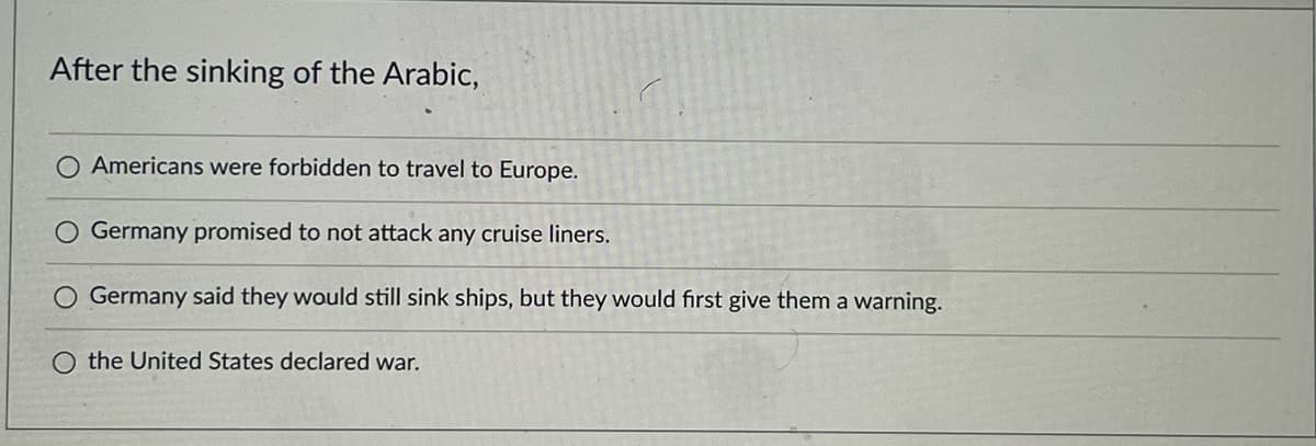 After the sinking of the Arabic,
O Americans were forbidden to travel to Europe.
Germany promised to not attack any cruise liners.
Germany said they would still sink ships, but they would first give them a warning.
O the United States declared war.