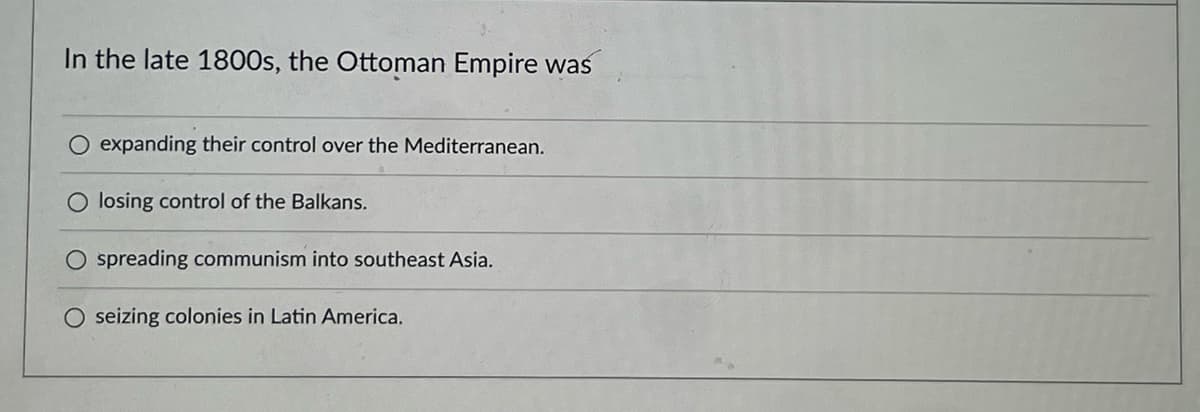 In the late 1800s, the Ottoman Empire was
expanding their control over the Mediterranean.
O losing control of the Balkans.
O spreading communism into southeast Asia.
seizing colonies in Latin America.