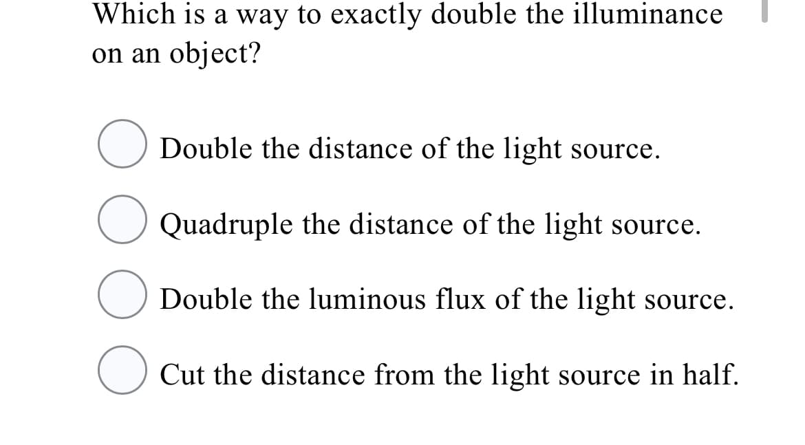Which is a way to exactly double the illuminance
on an object?
Double the distance of the light source.
Quadruple the distance of the light source.
O Double the luminous flux of the light source.
O Cut the distance from the light source in half.
