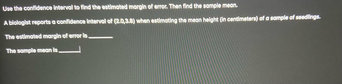 Use the confidence interval to find the estimated margin of error. Then find the sample mean.
A biologist reports a confidence interval of (2.0,3.8) when estimating the mean height (in centimeters) of a sample of seedlings.
The estimated margin of error is.
The sample mean is.