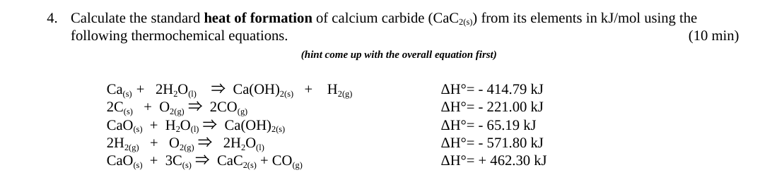 4. Calculate the standard heat of formation of calcium carbide (CaC2(s)) from its elements in kJ/mol using the
following thermochemical equations.
(10 min)
(hint come up with the overall equation first)
Ca(s)
+ 2H₂O) ⇒ Ca(OH)2(s) +
2C(s) + O2(g) → 2CO(g)
CaO(s) + H₂O ⇒ Ca(OH)2(s)
2H₂(g) + O₂(g) → 2H₂O)
CaO (s) + 3C(s)
CaC2(s) + CO(g)
H₂(g)
AH° - 414.79 kJ
AH° - 221.00 kJ
AH° - 65.19 kJ
AH° - 571.80 kJ
AH° +462.30 kJ