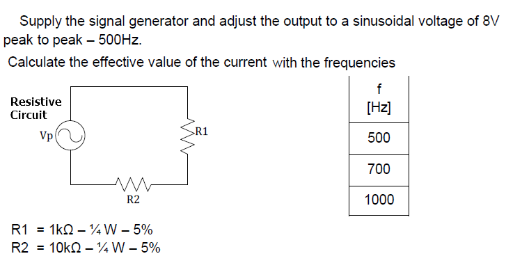 Supply the signal generator and adjust the output to a sinusoidal voltage of 8V
peak to peak – 500HZ.
Calculate the effective value of the current with the frequencies
f
Resistive
[Hz]
Circuit
R1
Vp
500
700
R2
1000
R1 = 1kQ – ¼W – 5%
R2 = 10kQ – ¼W – 5%
