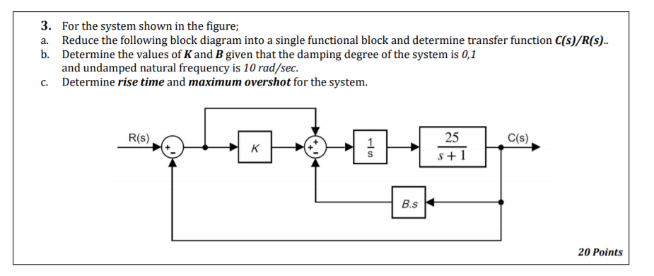 3. For the system shown in the figure;
Reduce the following block diagram into a single functional block and determine transfer function C(s)/R(s..
b. Determine the values of Kand B given that the damping degree of the system is 0,1
and undamped natural frequency is 10 rad/sec.
c. Determine rise time and maximum overshot for the system.
a.
R(s)
1
25
C(s)
K
s + 1
B.s
20 Points
