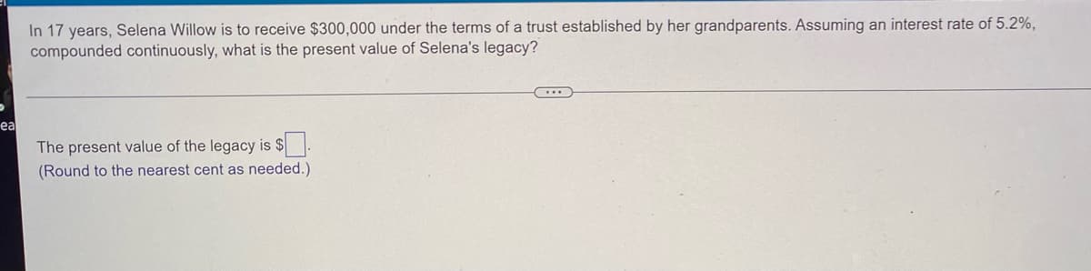 In 17 years, Selena Willow is to receive $300,000 under the terms of a trust established by her grandparents. Assuming an interest rate of 5.2%,
compounded continuously, what is the present value of Selena's legacy?
C...
ea
The present value of the legacy is $.
(Round to the nearest cent as needed.).