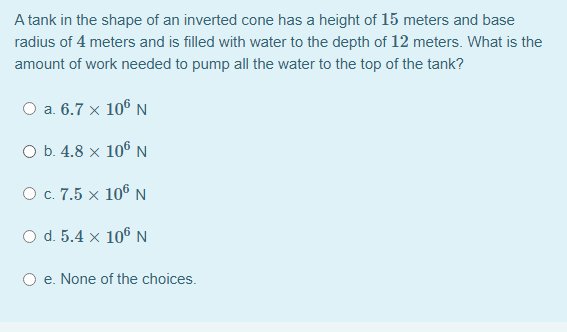 A tank in the shape of an inverted cone has a height of 15 meters and base
radius of 4 meters and is filled with water to the depth of 12 meters. What is the
amount of work needed to pump all the water to the top of the tank?
a. 6.7 × 106 N
O b. 4.8 x 106 N
O c. 7.5 x 106 N
O d. 5.4 x 106 N
e. None of the choices.
