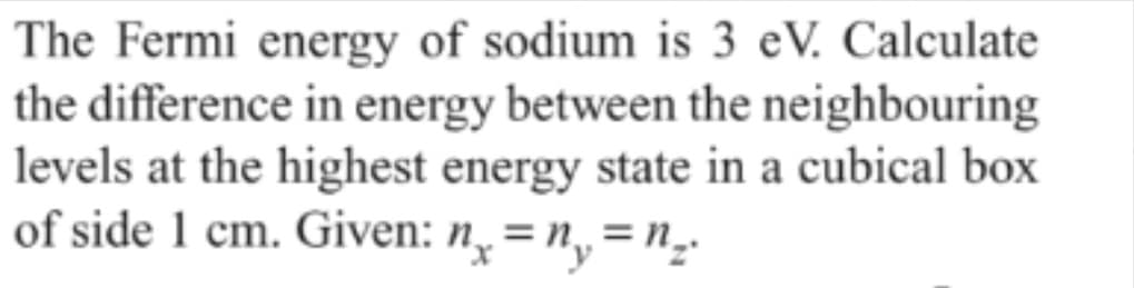 The Fermi energy of sodium is 3 eV. Calculate
the difference in energy between the neighbouring
levels at the highest energy state in a cubical box
of side 1 cm. Given: n̟ = n,= n,

