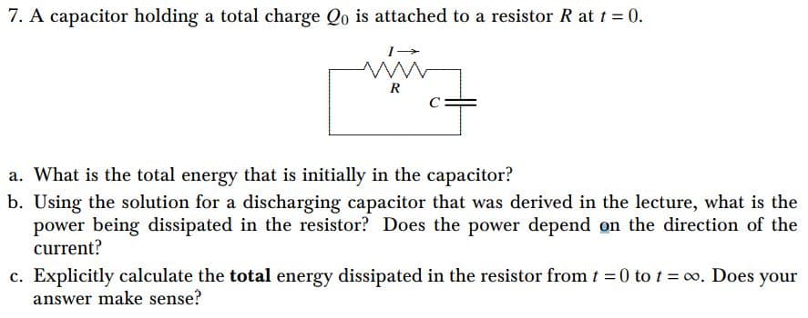 7. A capacitor holding a total charge Qo is attached to a resistor R at t = 0.
R
a. What is the total energy that is initially in the capacitor?
b. Using the solution for a discharging capacitor that was derived in the lecture, what is the
power being dissipated in the resistor? Does the power depend on the direction of the
current?
c. Explicitly calculate the total energy dissipated in the resistor from t = 0 tot = 0o. Does your
answer make sense?
