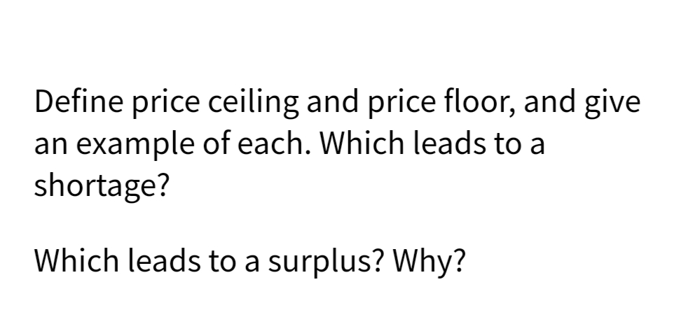 Define price ceiling and price floor, and give
an example of each. Which leads to a
shortage?
Which leads to a surplus? Why?
