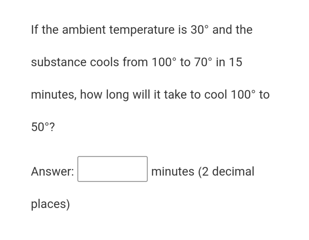 If the ambient temperature is 30° and the
substance cools from 100° to 70° in 15
minutes, how long will it take to cool 100° to
50°?
Answer:
minutes (2 decimal
places)
