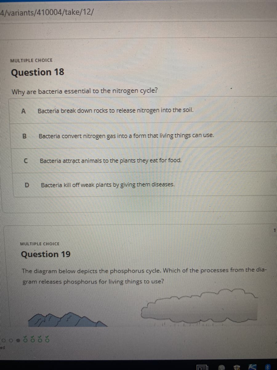 4/variants/410004/take/12/
MULTIPLE CHOICE
Question 18
Why are bacteria essential to the nitrogen cycle?
Bacteria break down rocks to release nitrogen into the soil.
B.
Bacteria convert nitrogen gas into a form that living things can use.
C.
Bacteria attract animals to the plants they eat for food.
D.
Bacteria kill off weak plants by giving them diseases.
MULTIPLE CHOICE
Question 19
The diagram below depicts the phosphorus cycle. Which of the processes from the dia-
gram releases phosphorus for living things to use?
ed
