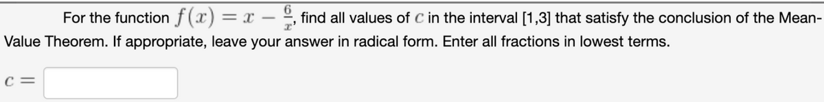 6.
For the function f(x) = x
find all values of C in the interval [1,3] that satisfy the conclusion of the Mean-
Value Theorem. If appropriate, leave your answer in radical form. Enter all fractions in lowest terms.
C =
