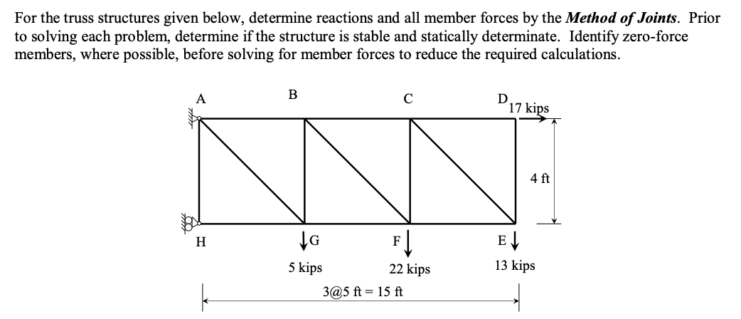 For the truss structures given below, determine reactions and all member forces by the Method of Joints. Prior
to solving each problem, determine if the structure is stable and statically determinate. Identify zero-force
members, where possible, before solving for member forces to reduce the required calculations.
A
H
B
G
5 kips
с
F↓
22 kips
3@5 ft = 15 ft
D
17 kips
4 ft
E↓
13 kips